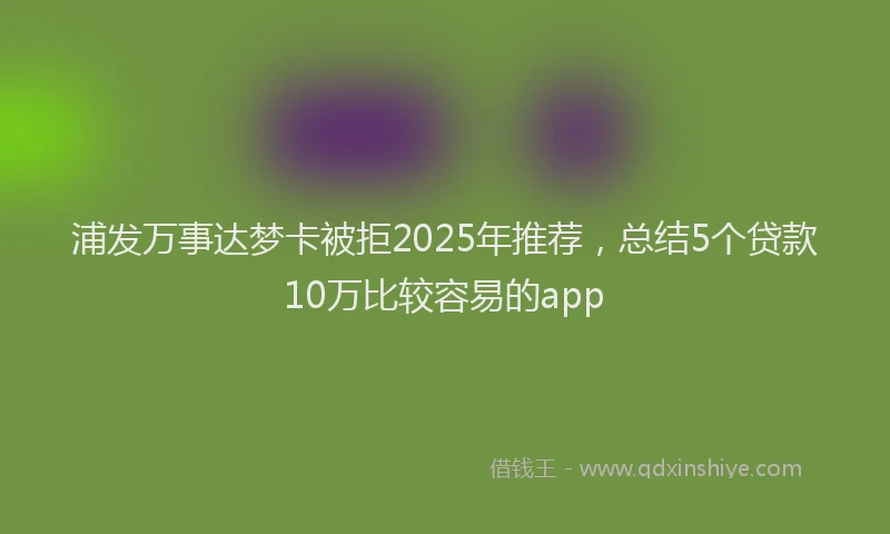 浦发万事达梦卡被拒2025年推荐，总结5个贷款10万比较容易的app