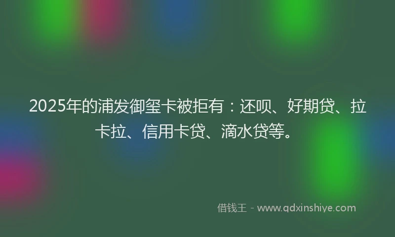 2025年的浦发御玺卡被拒有：还呗、好期贷、拉卡拉、信用卡贷、滴水贷等。