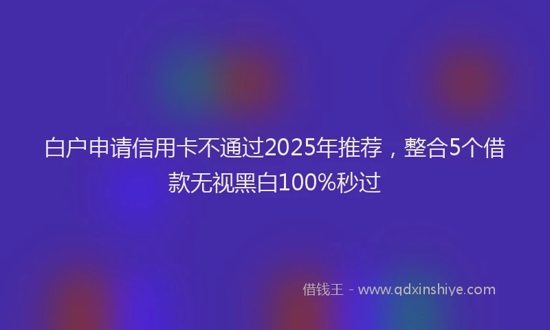 白户申请信用卡不通过2025年推荐，整合5个借款无视黑白100%秒过