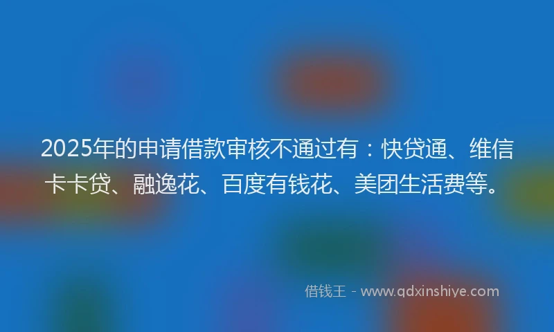 2025年的申请借款审核不通过有：快贷通、维信卡卡贷、融逸花、百度有钱花、美团生活费等。