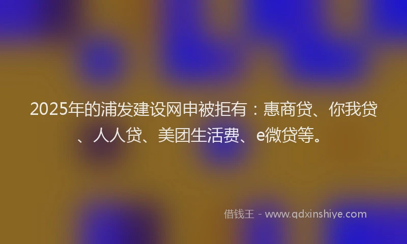 2025年的浦发建设网申被拒有：惠商贷、你我贷、人人贷、美团生活费、e微贷等。