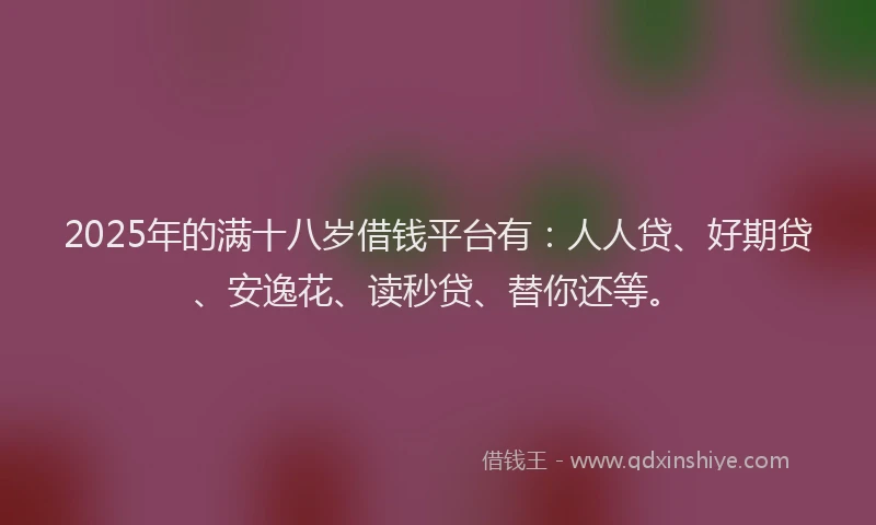 2025年的满十八岁借钱平台有：人人贷、好期贷、安逸花、读秒贷、替你还等。