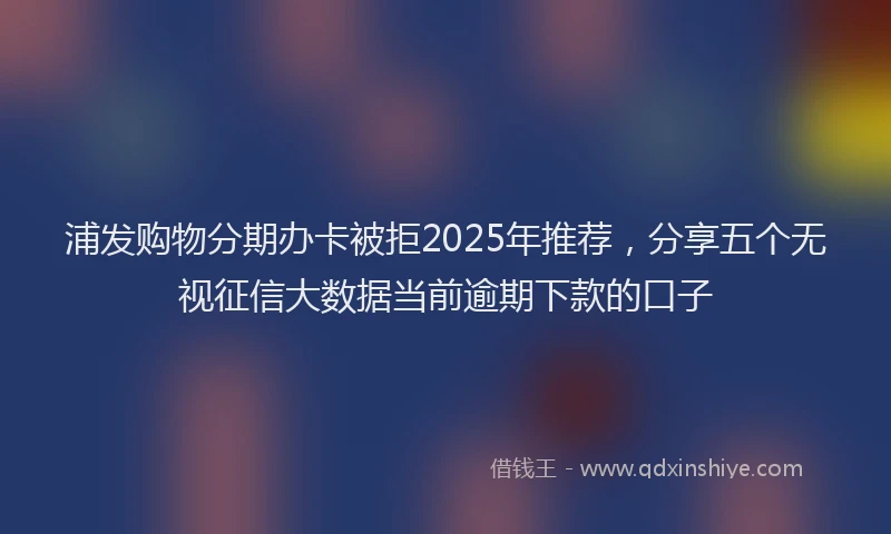 浦发购物分期办卡被拒2025年推荐，分享五个无视征信大数据当前逾期下款的口子