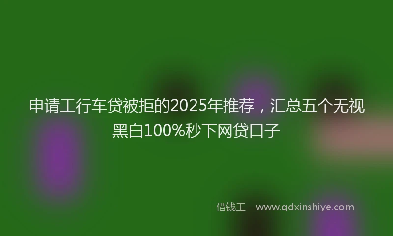申请工行车贷被拒的2025年推荐，汇总五个无视黑白100%秒下网贷口子