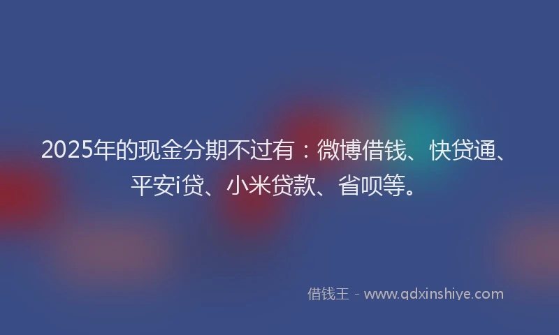 2025年的现金分期不过有：微博借钱、快贷通、平安i贷、小米贷款、省呗等。
