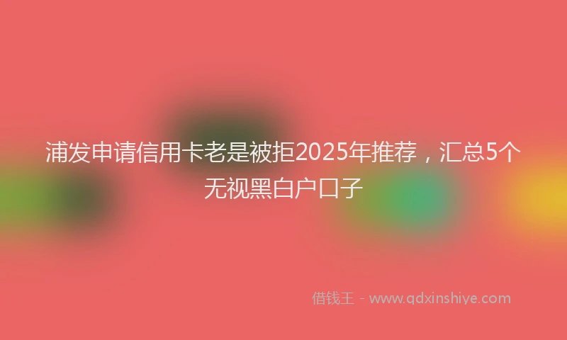 浦发申请信用卡老是被拒2025年推荐，汇总5个无视黑白户口子