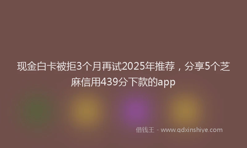 现金白卡被拒3个月再试2025年推荐，分享5个芝麻信用439分下款的app