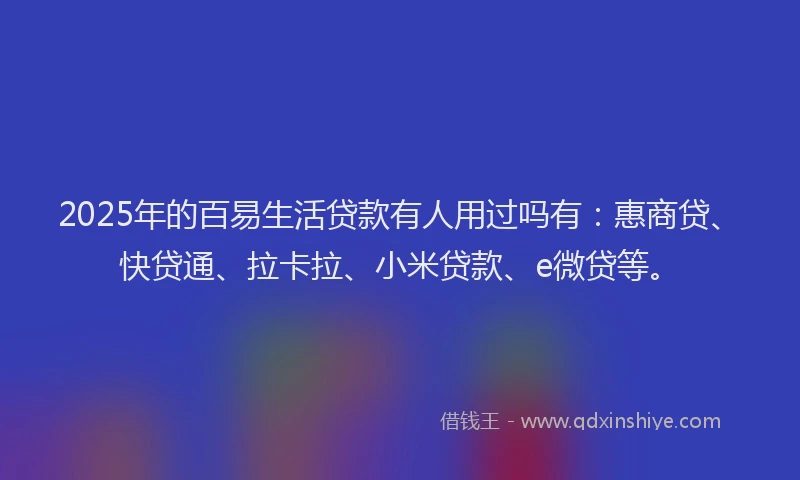 2025年的百易生活贷款有人用过吗有：惠商贷、快贷通、拉卡拉、小米贷款、e微贷等。