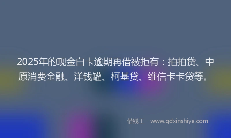 2025年的现金白卡逾期再借被拒有：拍拍贷、中原消费金融、洋钱罐、柯基贷、维信卡卡贷等。