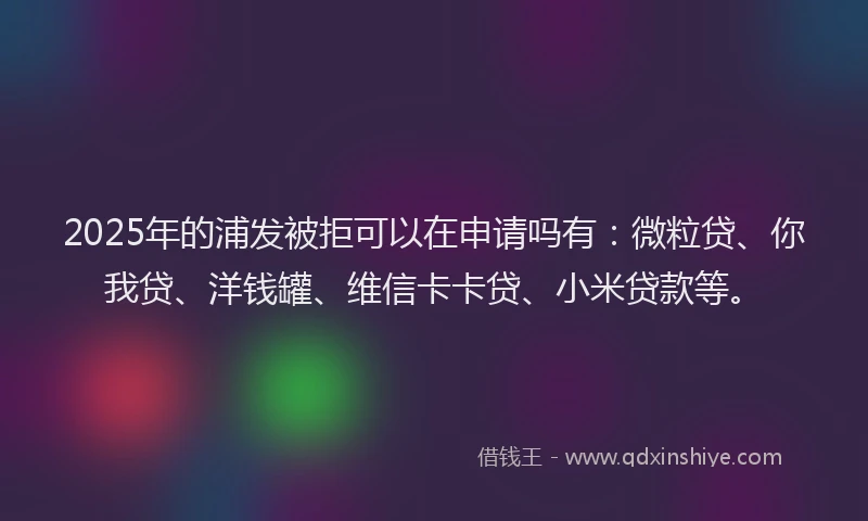 2025年的浦发被拒可以在申请吗有：微粒贷、你我贷、洋钱罐、维信卡卡贷、小米贷款等。
