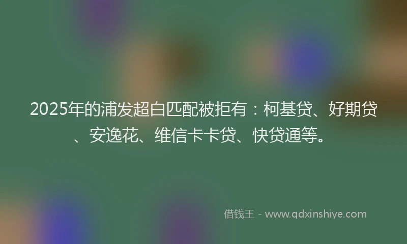 2025年的浦发超白匹配被拒有：柯基贷、好期贷、安逸花、维信卡卡贷、快贷通等。