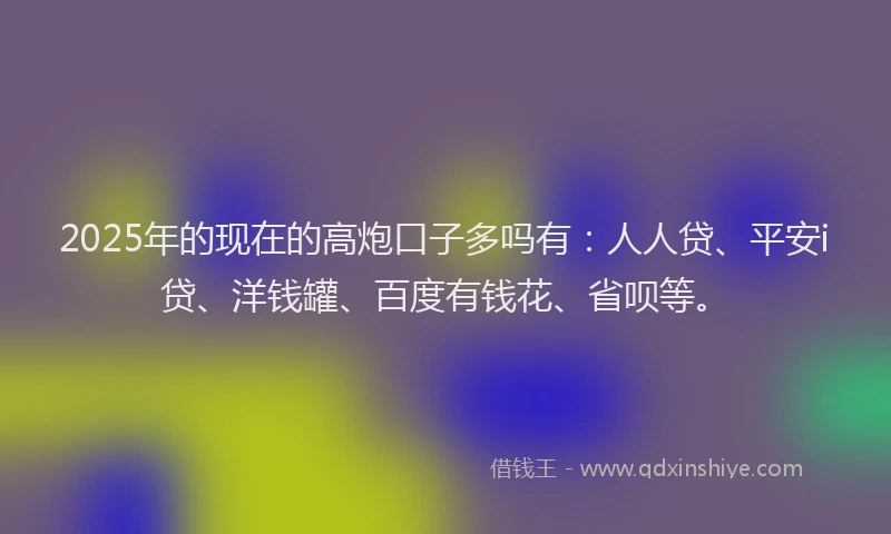 2025年的现在的高炮口子多吗有：人人贷、平安i贷、洋钱罐、百度有钱花、省呗等。
