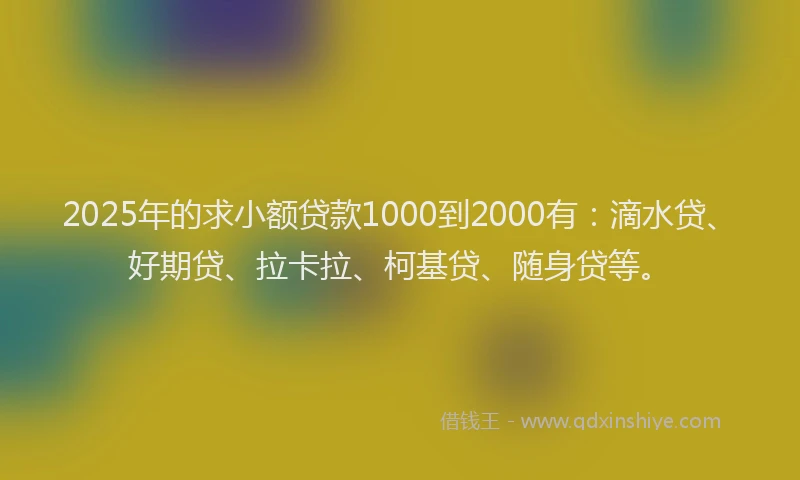 2025年的求小额贷款1000到2000有：滴水贷、好期贷、拉卡拉、柯基贷、随身贷等。