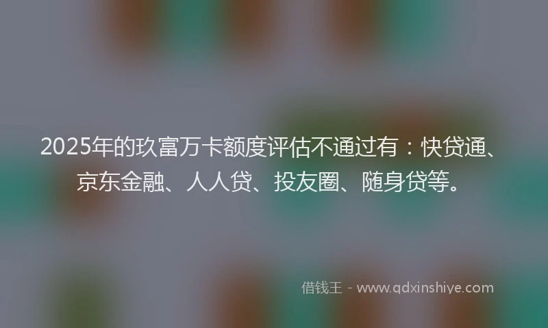 2025年的玖富万卡额度评估不通过有：快贷通、京东金融、人人贷、投友圈、随身贷等。