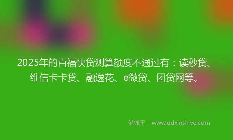 2025年的百福快贷测算额度不通过有：读秒贷、维信卡卡贷、融逸花、e微贷、团贷网等。