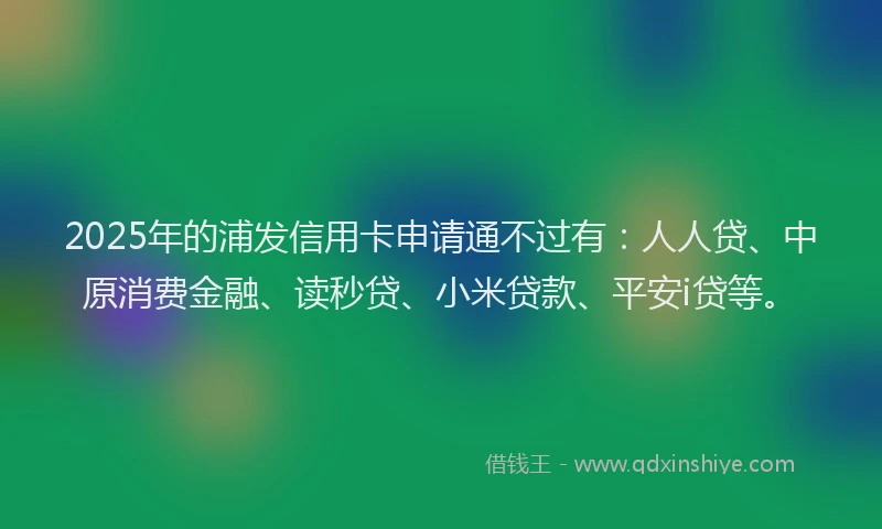 2025年的浦发信用卡申请通不过有：人人贷、中原消费金融、读秒贷、小米贷款、平安i贷等。