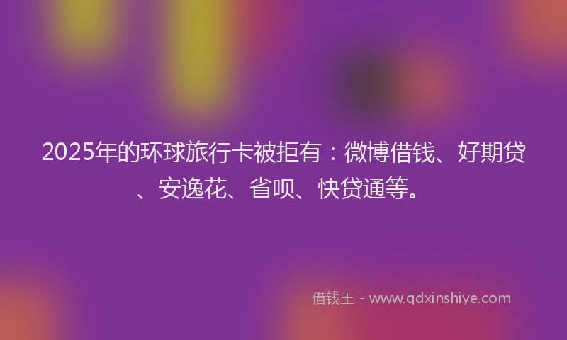 2025年的环球旅行卡被拒有：微博借钱、好期贷、安逸花、省呗、快贷通等。