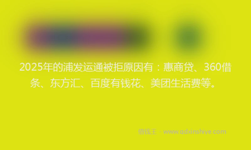 2025年的浦发运通被拒原因有：惠商贷、360借条、东方汇、百度有钱花、美团生活费等。
