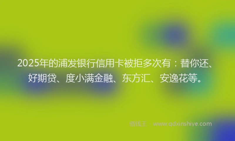 2025年的浦发银行信用卡被拒多次有：替你还、好期贷、度小满金融、东方汇、安逸花等。