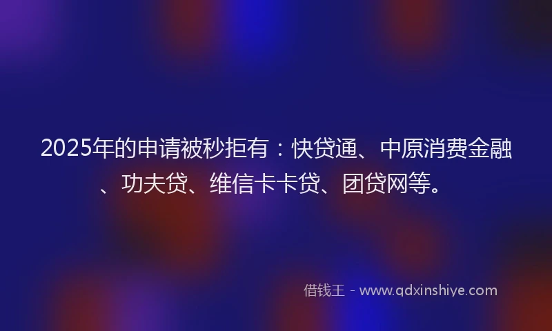 2025年的申请被秒拒有：快贷通、中原消费金融、功夫贷、维信卡卡贷、团贷网等。