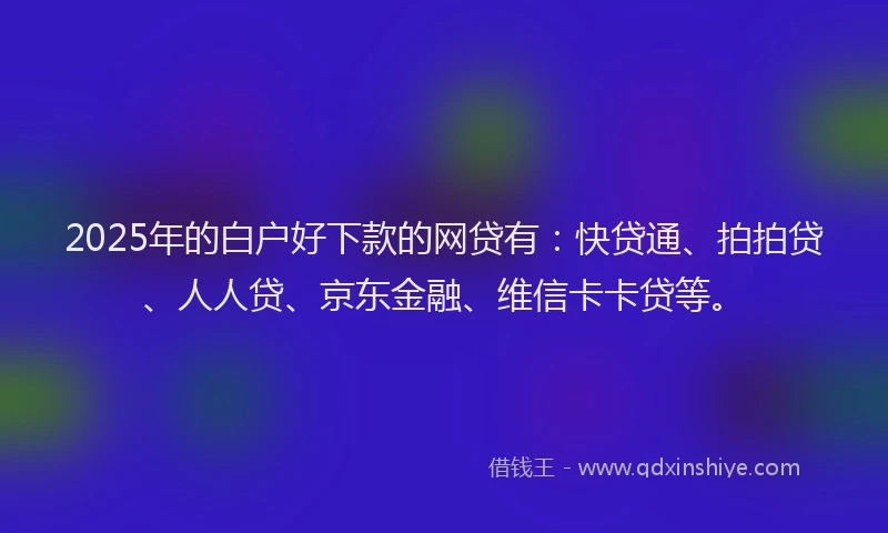 2025年的白户好下款的网贷有：快贷通、拍拍贷、人人贷、京东金融、维信卡卡贷等。