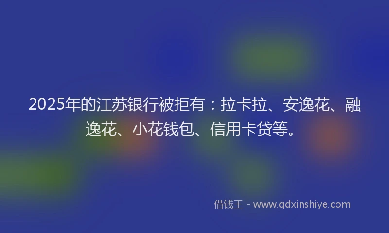 2025年的江苏银行被拒有：拉卡拉、安逸花、融逸花、小花钱包、信用卡贷等。