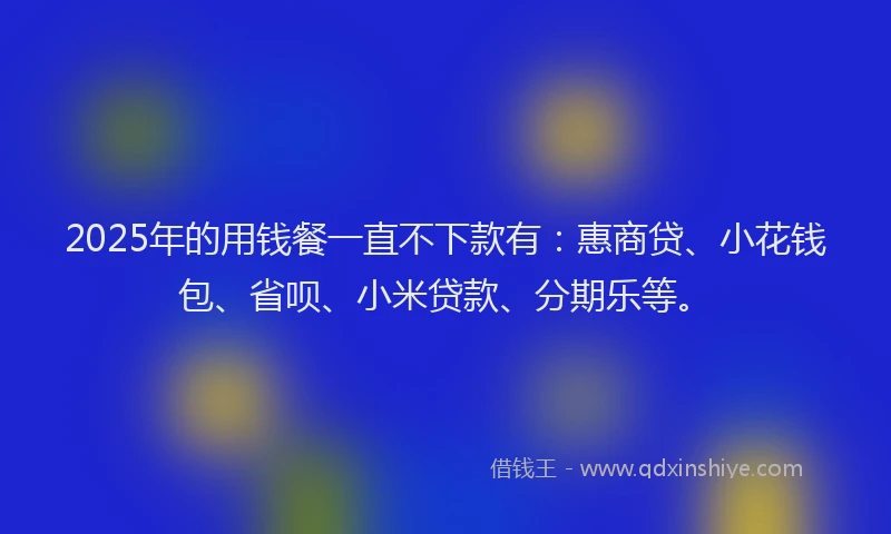 2025年的用钱餐一直不下款有：惠商贷、小花钱包、省呗、小米贷款、分期乐等。