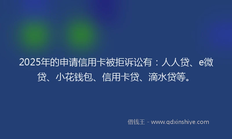 2025年的申请信用卡被拒诉讼有：人人贷、e微贷、小花钱包、信用卡贷、滴水贷等。