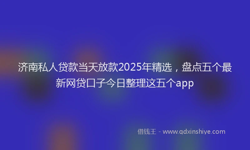 济南私人贷款当天放款2025年精选，盘点五个最新网贷口子今日整理这五个app