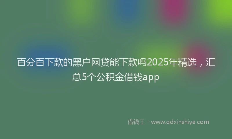 百分百下款的黑户网贷能下款吗2025年精选，汇总5个公积金借钱app
