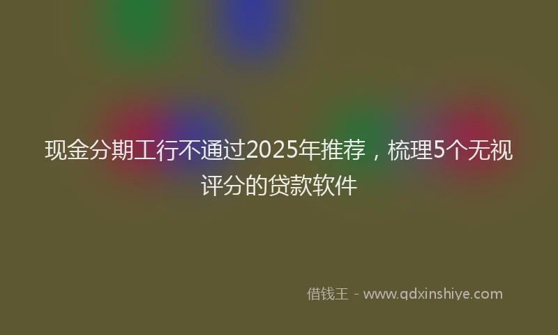 现金分期工行不通过2025年推荐，梳理5个无视评分的贷款软件