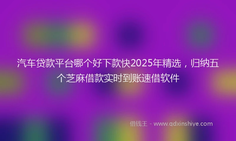 汽车贷款平台哪个好下款快2025年精选，归纳五个芝麻借款实时到账速借软件