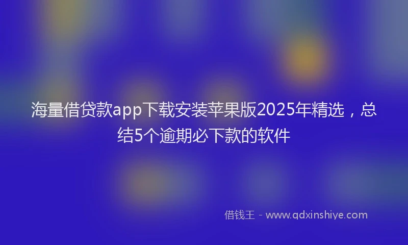 海量借贷款app下载安装苹果版2025年精选，总结5个逾期必下款的软件