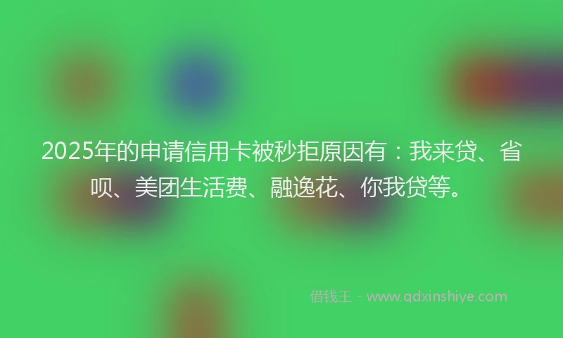 2025年的申请信用卡被秒拒原因有：我来贷、省呗、美团生活费、融逸花、你我贷等。