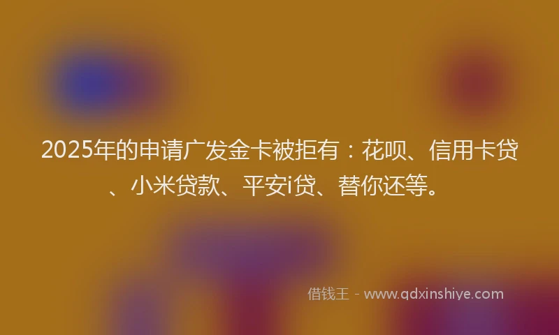 2025年的申请广发金卡被拒有：花呗、信用卡贷、小米贷款、平安i贷、替你还等。