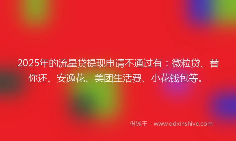 2025年的流星贷提现申请不通过有：微粒贷、替你还、安逸花、美团生活费、小花钱包等。