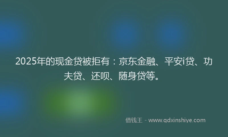 2025年的现金贷被拒有：京东金融、平安i贷、功夫贷、还呗、随身贷等。