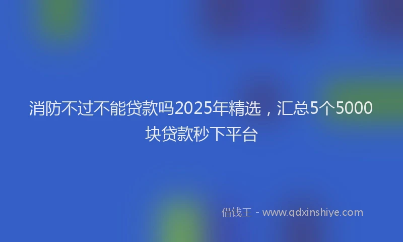 消防不过不能贷款吗2025年精选，汇总5个5000块贷款秒下平台