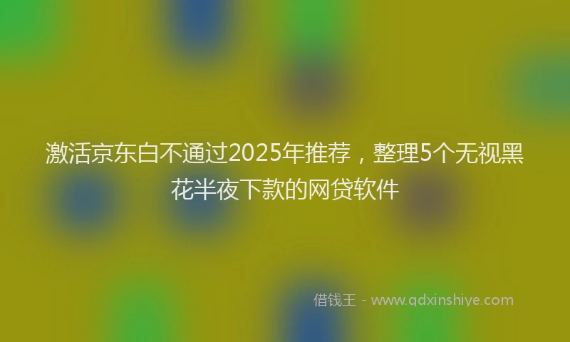 激活京东白不通过2025年推荐，整理5个无视黑花半夜下款的网贷软件