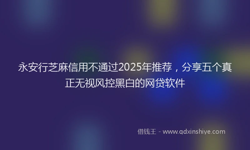 永安行芝麻信用不通过2025年推荐，分享五个真正无视风控黑白的网贷软件