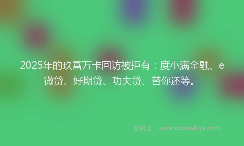 2025年的玖富万卡回访被拒有：度小满金融、e微贷、好期贷、功夫贷、替你还等。