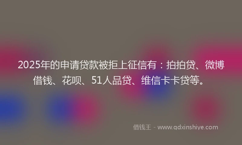 2025年的申请贷款被拒上征信有:拍拍贷、微博借钱、花呗、51人品贷、维信卡卡贷等。
