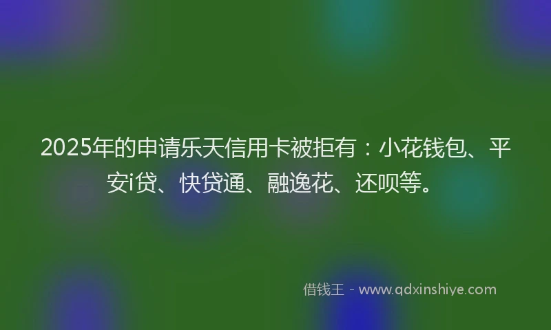 2025年的申请乐天信用卡被拒有：小花钱包、平安i贷、快贷通、融逸花、还呗等。