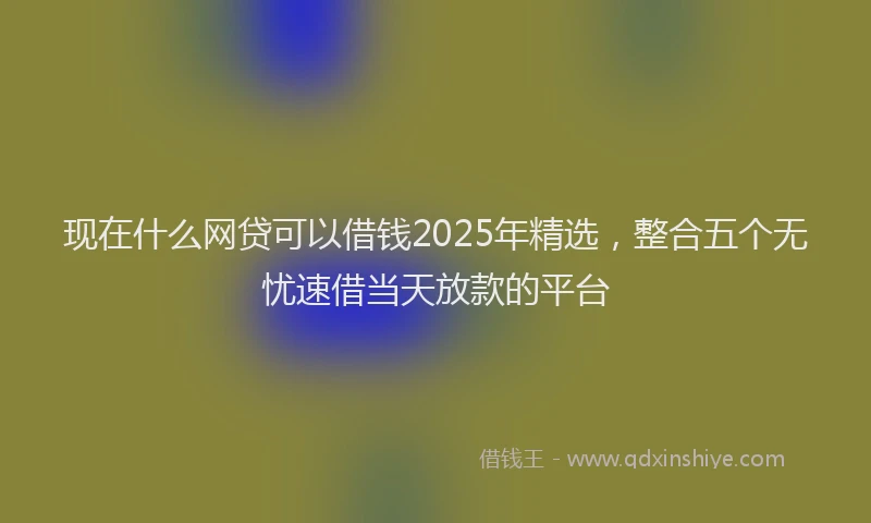 现在什么网贷可以借钱2025年精选，整合五个无忧速借当天放款的平台
