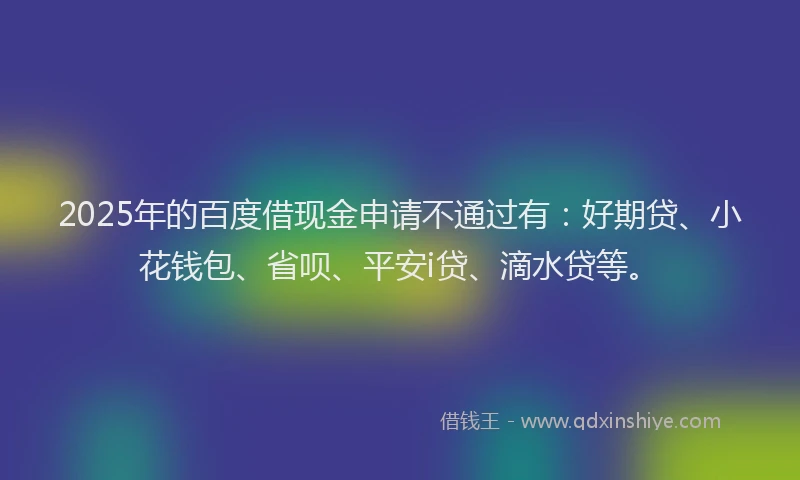 2025年的百度借现金申请不通过有：好期贷、小花钱包、省呗、平安i贷、滴水贷等。