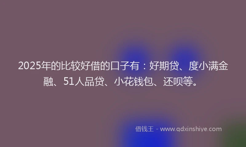 2025年的比较好借的口子有：好期贷、度小满金融、51人品贷、小花钱包、还呗等。