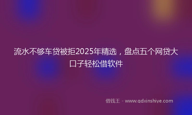 流水不够车贷被拒2025年精选，盘点五个网贷大口子轻松借软件
