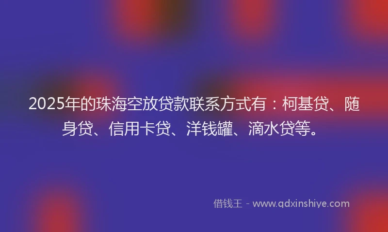 2025年的珠海空放贷款联系方式有：柯基贷、随身贷、信用卡贷、洋钱罐、滴水贷等。