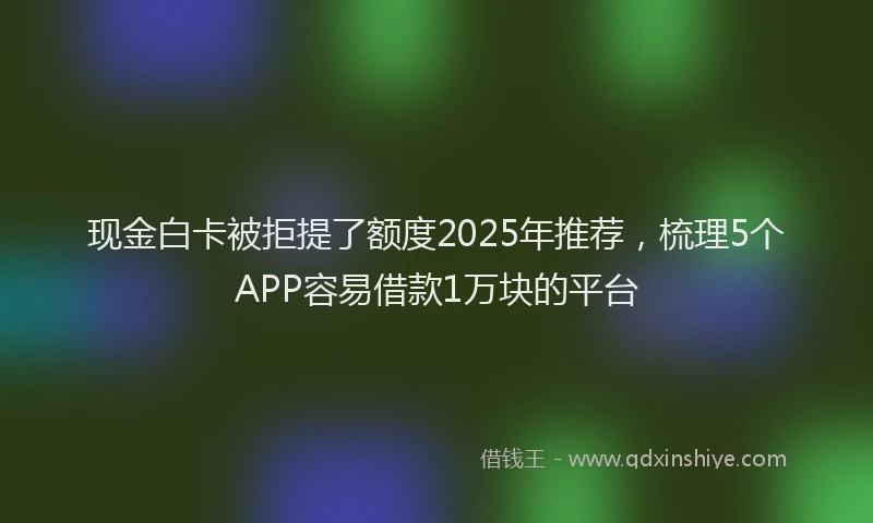 现金白卡被拒提了额度2025年推荐，梳理5个APP容易借款1万块的平台