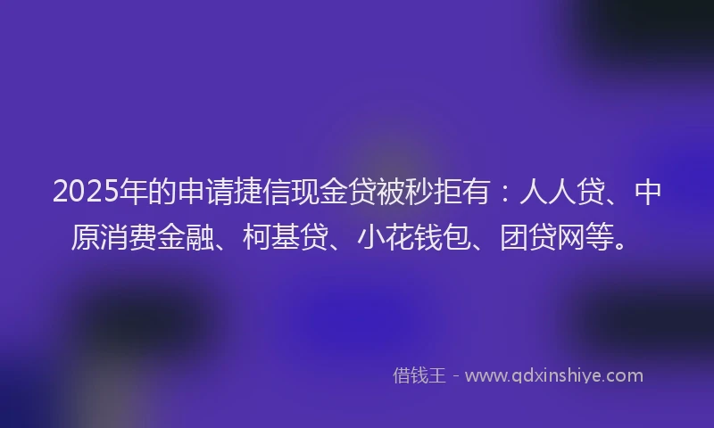 2025年的申请捷信现金贷被秒拒有：人人贷、中原消费金融、柯基贷、小花钱包、团贷网等。